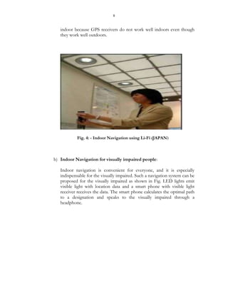 8
indoor because GPS receivers do not work well indoors even though
they work well outdoors.
Fig. 4: - Indoor Navigation using Li-Fi (JAPAN)
b) Indoor Navigation for visually impaired people:
Indoor navigation is convenient for everyone, and it is especially
indispensable for the visually impaired. Such a navigation system can be
proposed for the visually impaired as shown in Fig. LED lights emit
visible light with location data and a smart phone with visible light
receiver receives the data. The smart phone calculates the optimal path
to a designation and speaks to the visually impaired through a
headphone.
 