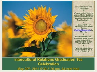 Intercultural Relations Graduation Tea
Celebration
May 20th, 2011 5:30-7:30 pm, Alumni Hall
Congratulations 2011
Graduates!

We are excited to invite
you and three guests to
attend the Intercultural
Relations Graduation
Tea Celebration.

Please RSVP by
emailing the attached
form to
kfrothin@lesley.edu by
May 4th.

Accommodations for
additional guest tickets
may be possible,
depending on supply
and demand.

If you have questions,
please contact me at
617-349-8320.
 