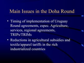 Main Issues in the Doha Round
• Timing of implementation of Uruguay
Round agreements, espec. Agriculture,
services, regional agreements,
TRIPs/TRIMs
• Reductions in agricultural subsidies and
textile/apparel tariffs in the rich
industrialized countries
 