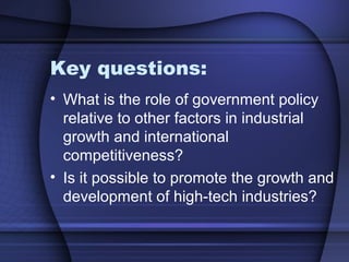 Key questions:
• What is the role of government policy
relative to other factors in industrial
growth and international
competitiveness?
• Is it possible to promote the growth and
development of high-tech industries?
 