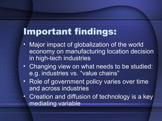Important findings:
• Major impact of globalization of the world
economy on manufacturing location decision
in high-tech industries
• Changing view on what needs to be studied:
e.g. industries vs. “value chains”
• Role of government policy varies over time
and across industries
• Creation and diffusion of technology is a key
mediating variable
 