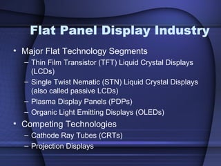 Flat Panel Display Industry
• Major Flat Technology Segments
– Thin Film Transistor (TFT) Liquid Crystal Displays
(LCDs)
– Single Twist Nematic (STN) Liquid Crystal Displays
(also called passive LCDs)
– Plasma Display Panels (PDPs)
– Organic Light Emitting Displays (OLEDs)
• Competing Technologies
– Cathode Ray Tubes (CRTs)
– Projection Displays
 