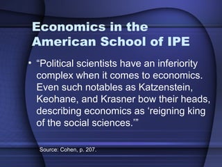 Economics in the
American School of IPE
• “Political scientists have an inferiority
complex when it comes to economics.
Even such notables as Katzenstein,
Keohane, and Krasner bow their heads,
describing economics as ‘reigning king
of the social sciences.’”
Source: Cohen, p. 207.
 