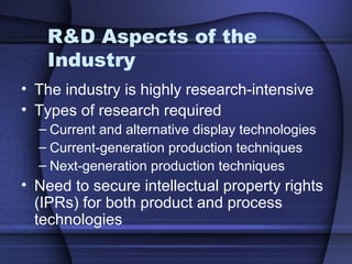 R&D Aspects of the
Industry
• The industry is highly research-intensive
• Types of research required
– Current and alternative display technologies
– Current-generation production techniques
– Next-generation production techniques
• Need to secure intellectual property rights
(IPRs) for both product and process
technologies
 