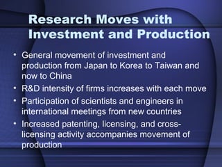 Research Moves with
Investment and Production
• General movement of investment and
production from Japan to Korea to Taiwan and
now to China
• R&D intensity of firms increases with each move
• Participation of scientists and engineers in
international meetings from new countries
• Increased patenting, licensing, and cross-
licensing activity accompanies movement of
production
 