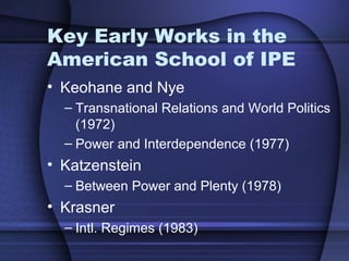 Key Early Works in the
American School of IPE
• Keohane and Nye
– Transnational Relations and World Politics
(1972)
– Power and Interdependence (1977)
• Katzenstein
– Between Power and Plenty (1978)
• Krasner
– Intl. Regimes (1983)
 