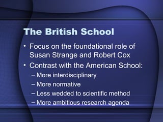 The British School
• Focus on the foundational role of
Susan Strange and Robert Cox
• Contrast with the American School:
– More interdisciplinary
– More normative
– Less wedded to scientific method
– More ambitious research agenda
 