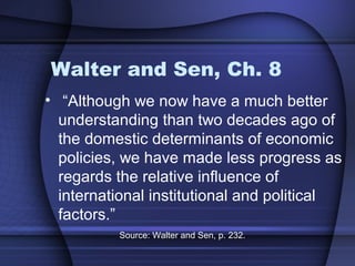 Walter and Sen, Ch. 8
• “Although we now have a much better
understanding than two decades ago of
the domestic determinants of economic
policies, we have made less progress as
regards the relative influence of
international institutional and political
factors.”
Source: Walter and Sen, p. 232.
 