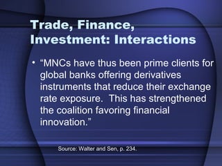 Trade, Finance,
Investment: Interactions
• “MNCs have thus been prime clients for
global banks offering derivatives
instruments that reduce their exchange
rate exposure. This has strengthened
the coalition favoring financial
innovation.”
Source: Walter and Sen, p. 234.
 