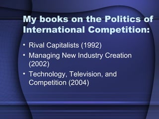 My books on the Politics of
International Competition:
• Rival Capitalists (1992)
• Managing New Industry Creation
(2002)
• Technology, Television, and
Competition (2004)
 