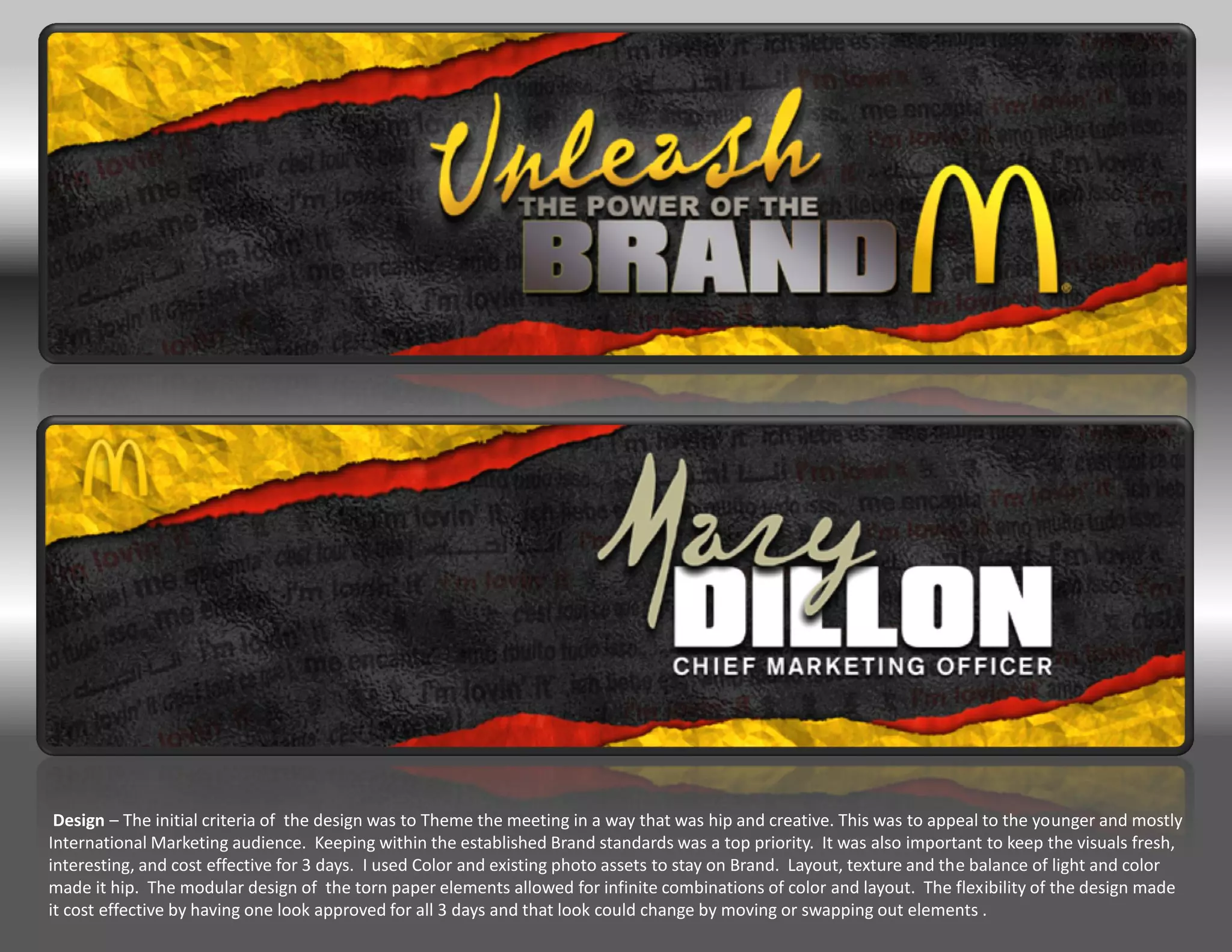 Design – The initial criteria of the design was to Theme the meeting in a way that was hip and creative. This was to appeal to the younger and mostly
International Marketing audience. Keeping within the established Brand standards was a top priority. It was also important to keep the visuals fresh,
interesting, and cost effective for 3 days. I used Color and existing photo assets to stay on Brand. Layout, texture and the balance of light and color
made it hip. The modular design of the torn paper elements allowed for infinite combinations of color and layout. The flexibility of the design made
it cost effective by having one look approved for all 3 days and that look could change by moving or swapping out elements .
 