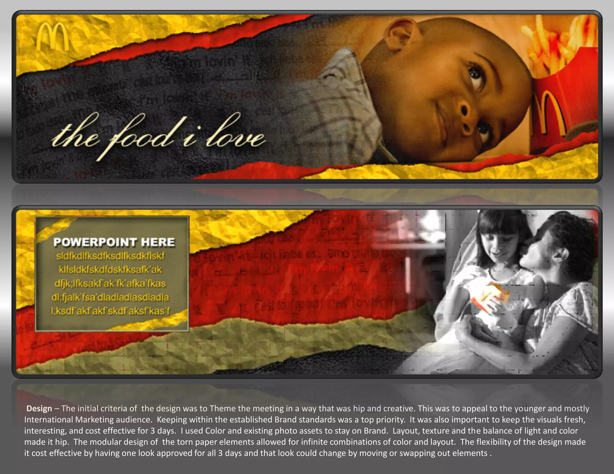 Design – The initial criteria of the design was to Theme the meeting in a way that was hip and creative. This was to appeal to the younger and mostly
International Marketing audience. Keeping within the established Brand standards was a top priority. It was also important to keep the visuals fresh,
interesting, and cost effective for 3 days. I used Color and existing photo assets to stay on Brand. Layout, texture and the balance of light and color
made it hip. The modular design of the torn paper elements allowed for infinite combinations of color and layout. The flexibility of the design made
it cost effective by having one look approved for all 3 days and that look could change by moving or swapping out elements .
 