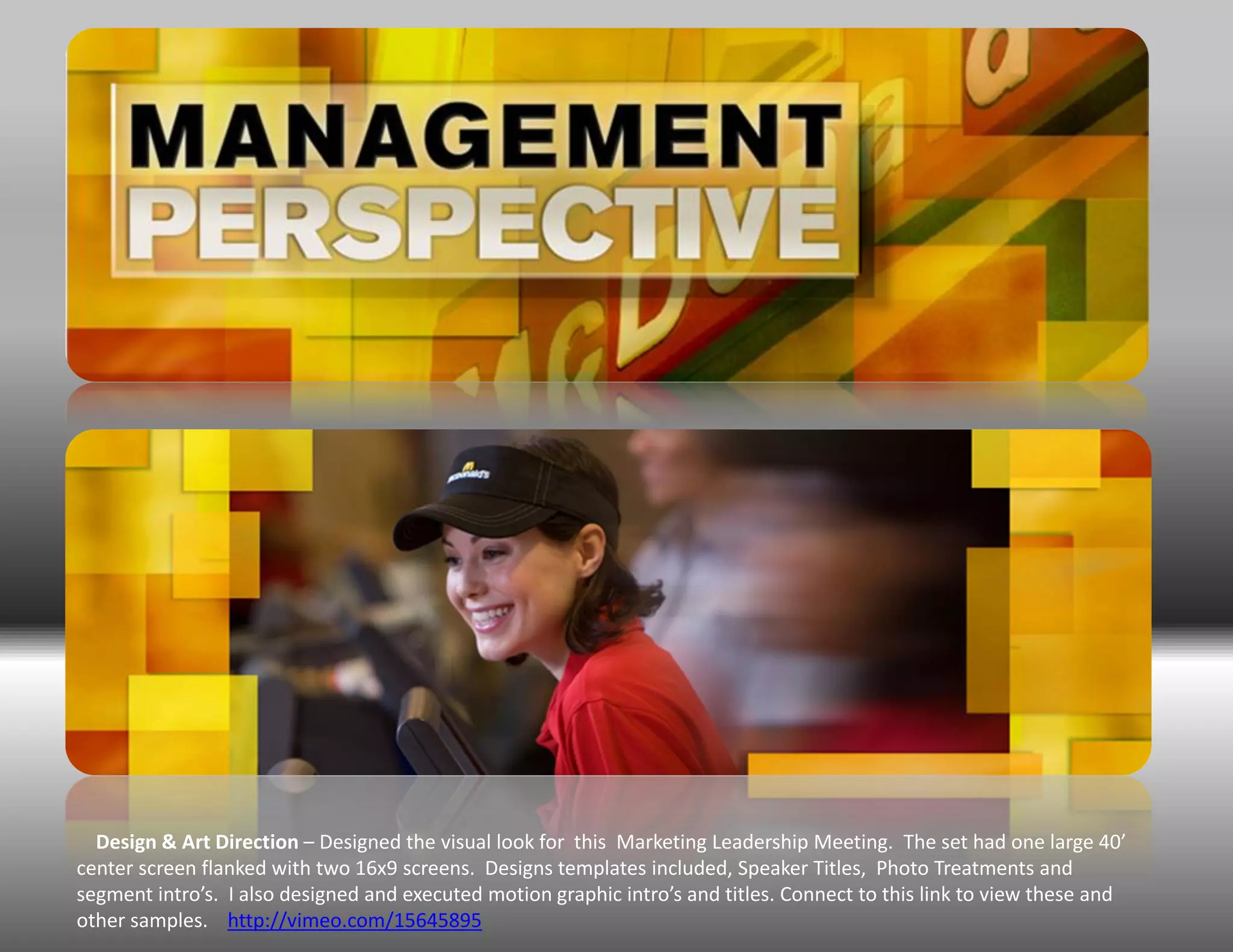 Design & Art Direction – Designed the visual look for this Marketing Leadership Meeting. The set had one large 40’
center screen flanked with two 16x9 screens. Designs templates included, Speaker Titles, Photo Treatments and
segment intro’s. I also designed and executed motion graphic intro’s and titles. Connect to this link to view these and
other samples. http://vimeo.com/15645895
 