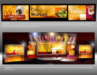 Visualization – These are initial comp layouts that were shared early on with the team. The team included Creative’s, clients and staging. The Value of this
is being able to look at and respond to a concept well before you begin to build it. The value of creating that first visual of “what it might look like” is
huge. One of the best services I provide is visualizing an idea.




   Visualization – A Rendering provided by the Event staging company. that had the theme graphics included. This is where final graphics are plugged
   in to the final set.
 