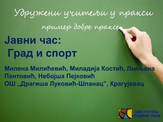 Јавни час:
Град и спорт
Милена Милићевић, Миладија Костић, Љиљана
Пантовић, Небојша Пејковић
ОШ ,,Драгиша Луковић-Шпанац”,...