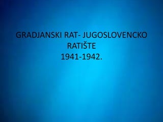GRADJANSKI RAT- JUGOSLOVENCKO
RATIŠTE
1941-1942.
 