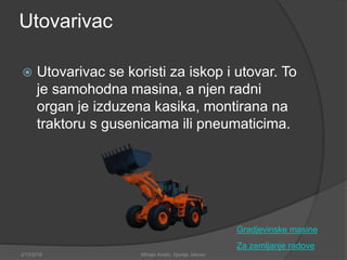 Utovarivac
 Utovarivac se koristi za iskop i utovar. To
je samohodna masina, a njen radni
organ je izduzena kasika, montirana na
traktoru s gusenicama ili pneumaticima.
Za zemljanje radove
2/13/2018 Mihajlo Kostic, Djordje Jokovic
Gradjevinske masine
 