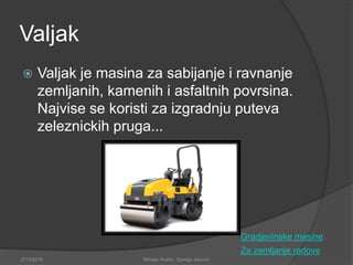 Valjak
 Valjak je masina za sabijanje i ravnanje
zemljanih, kamenih i asfaltnih povrsina.
Najvise se koristi za izgradnju puteva
zeleznickih pruga...
Za zemljanje radove
2/13/2018 Mihajlo Kostic, Djordje Jokovic
Gradjevinske masine
 