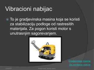 Vibracioni nabijac
 To je gradjevinska masina koja se koristi
za stabilizaciju podloge od rastresitih
materijala. Za pogon koristi motor s
unutrasnjim sagorevanjem.
Za zemljanje radove
2/13/2018 Mihajlo Kostic, Djordje Jokovic
Gradjevinske masine
 