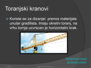 Toranjski kranovi
 Koriste se za dizanjei prenos materijala
unutar gradilista. Imaju okretni toranj, na
vrhu tornja ucvrscen je horizontalni krak.
Za dizanje i prenos
2/13/2018 Mihajlo Kostic, Djordje Jokovic
Gradjevinske masine
 