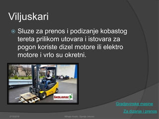 Viljuskari
 Sluze za prenos i podizanje kobastog
tereta prilikom utovara i istovara za
pogon koriste dizel motore ili elektro
motore i vrlo su okretni.
Za dizanje i prenos
Gradjevinske masine
2/13/2018 Mihajlo Kostic, Djordje Jokovic
 
