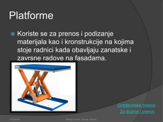 Platforme
 Koriste se za prenos i podizanje
materijala kao i kronstrukcije na kojima
stoje radnici kada obavljaju zanatske i
zavrsne radove na fasadama.
Za dizanje i prenos
2/13/2018 Mihajlo Kostic, Djordje Jokovic
Gradjevinske masine
 