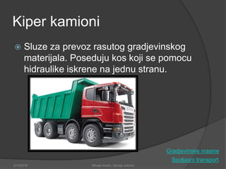 Kiper kamioni
 Sluze za prevoz rasutog gradjevinskog
materijala. Poseduju kos koji se pomocu
hidraulike iskrene na jednu stranu.
Spoljasni transport
2/13/2018 Mihajlo Kostic, Djordje Jokovic
Gradjevinske masine
 