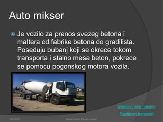 Auto mikser
 Je vozilo za prenos svezeg betona i
maltera od fabrike betona do gradilista.
Poseduju bubanj koji se okrece tokom
transporta i stalno mesa beton, pokrece
se pomocu pogonskog motora vozila.
Spoljasni transport
2/13/2018 Mihajlo Kostic, Djordje Jokovic
Gradjevinske masine
 