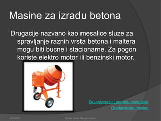 Masine za izradu betona
Drugacije nazvano kao mesalice sluze za
spravljanje raznih vrsta betona i maltera
mogu biti bucne i stacionarne. Za pogon
koriste elektro motor ili benzinski motor.
Gradjevinske masine
Za proizvonju i preradu materijala
2/13/2018 Mihajlo Kostic, Djordje Jokovic
 