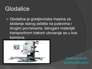 Glodalice
 Glodalica je gradjevinska masina za
skidanje starog asfalta na putevima i
drugim povrsinama. Istrugani materijal
transportnom trakom utovaruje se u kos
kamiona.
Za uzradu saobracajnica
2/13/2018 Mihajlo Kostic, Djordje Jokovic
Gradjevinske masine
 