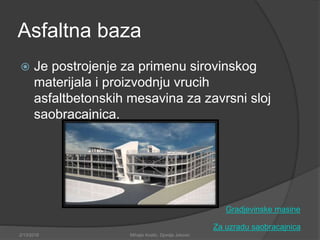 Asfaltna baza
 Je postrojenje za primenu sirovinskog
materijala i proizvodnju vrucih
asfaltbetonskih mesavina za zavrsni sloj
saobracajnica.
Za uzradu saobracajnica
2/13/2018 Mihajlo Kostic, Djordje Jokovic
Gradjevinske masine
 