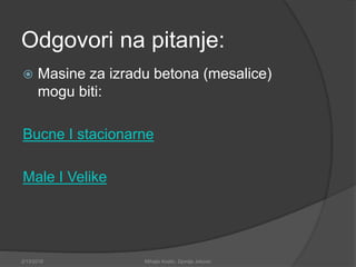 Odgovori na pitanje:
 Masine za izradu betona (mesalice)
mogu biti:
Bucne I stacionarne
Male I Velike
2/13/2018 Mihajlo Kostic, Djordje Jokovic
 