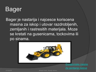 Bager
Bager je nastarija i najcesce koriscena
masina za iskop i utovar razdrobljenih,
zemljanih i rastresitih materijala. Moze
se kretati na gusenicama, tockovima ili
po sinama.
Za zemljanje radove
2/13/2018 Mihajlo Kostic, Djordje Jokovic
Gradjevinske masine
 