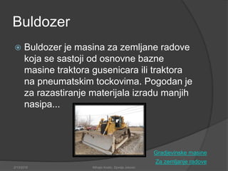 Buldozer
 Buldozer je masina za zemljane radove
koja se sastoji od osnovne bazne
masine traktora gusenicara ili traktora
na pneumatskim tockovima. Pogodan je
za razastiranje materijala izradu manjih
nasipa...
Za zemljanje radove
2/13/2018 Mihajlo Kostic, Djordje Jokovic
Gradjevinske masine
 