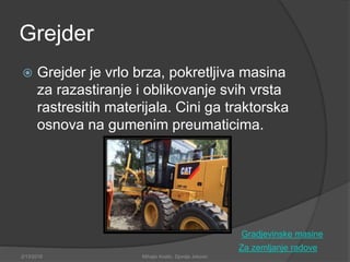 Grejder
 Grejder je vrlo brza, pokretljiva masina
za razastiranje i oblikovanje svih vrsta
rastresitih materijala. Cini ga traktorska
osnova na gumenim preumaticima.
Za zemljanje radove
2/13/2018 Mihajlo Kostic, Djordje Jokovic
Gradjevinske masine
 