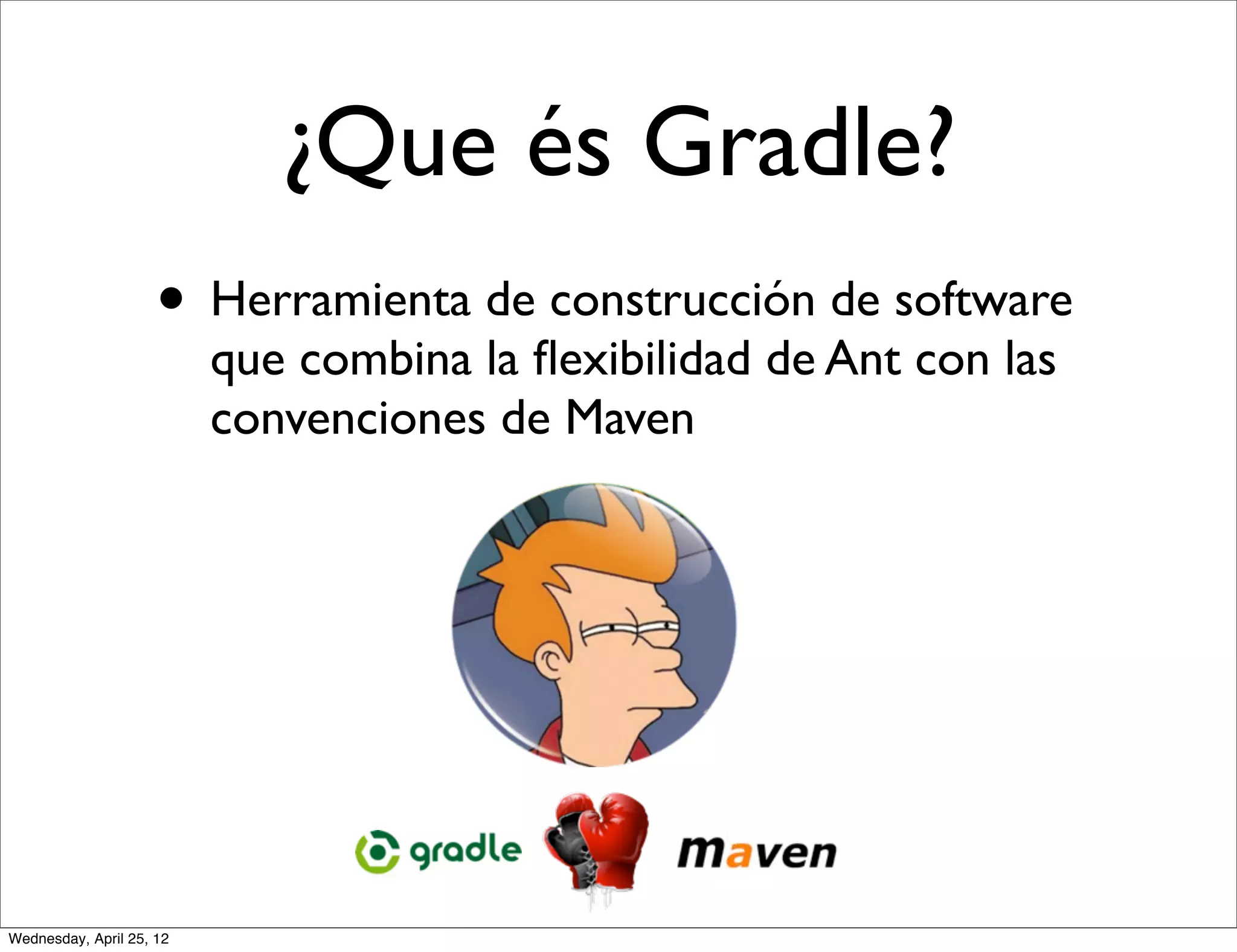 ¿Que és Gradle?
                     • Herramienta de construcción de software
                          que combina la ﬂexibilidad de Ant con las
                          convenciones de Maven




Wednesday, April 25, 12
 