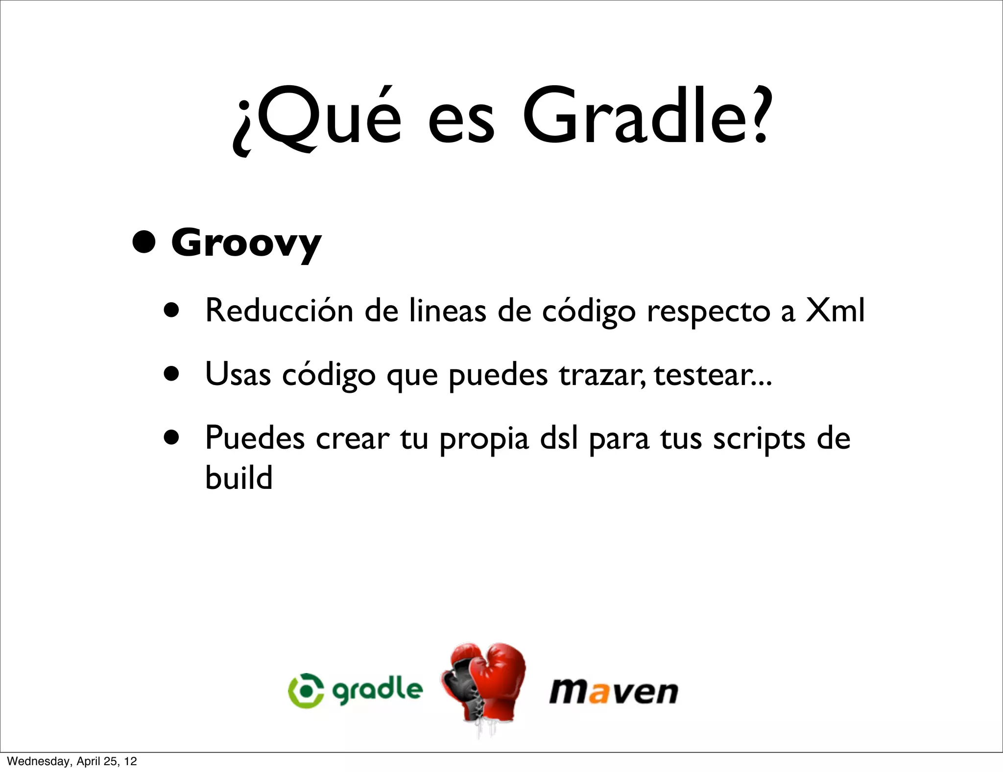 ¿Qué es Gradle?
                     • Groovy
                          •   Reducción de lineas de código respecto a Xml

                          •   Usas código que puedes trazar, testear...

                          •   Puedes crear tu propia dsl para tus scripts de
                              build




Wednesday, April 25, 12
 