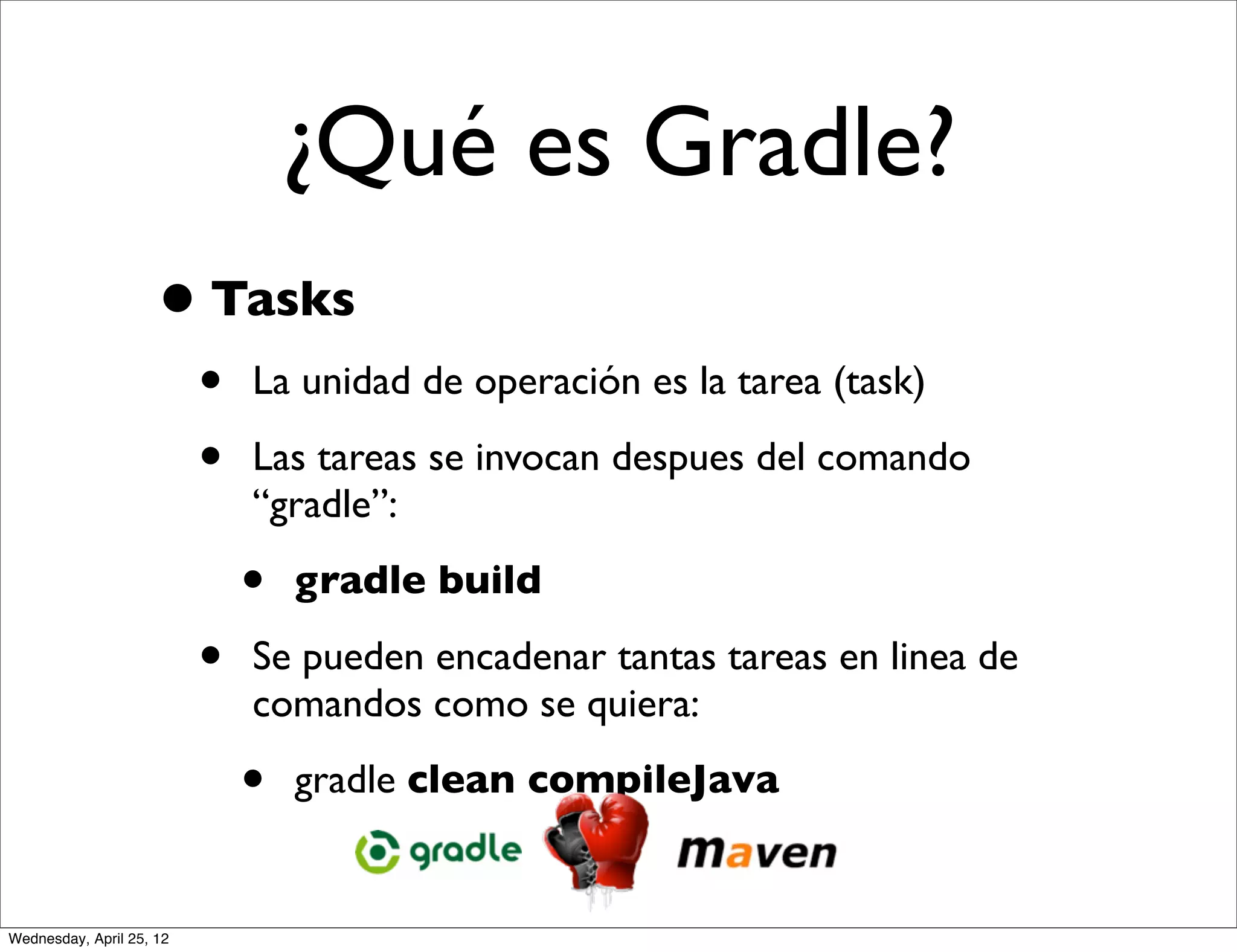 ¿Qué es Gradle?
                     • Tasks
                          •   La unidad de operación es la tarea (task)

                          •   Las tareas se invocan despues del comando
                              “gradle”:

                              •   gradle build

                          •   Se pueden encadenar tantas tareas en linea de
                              comandos como se quiera:

                              •   gradle clean compileJava


Wednesday, April 25, 12
 