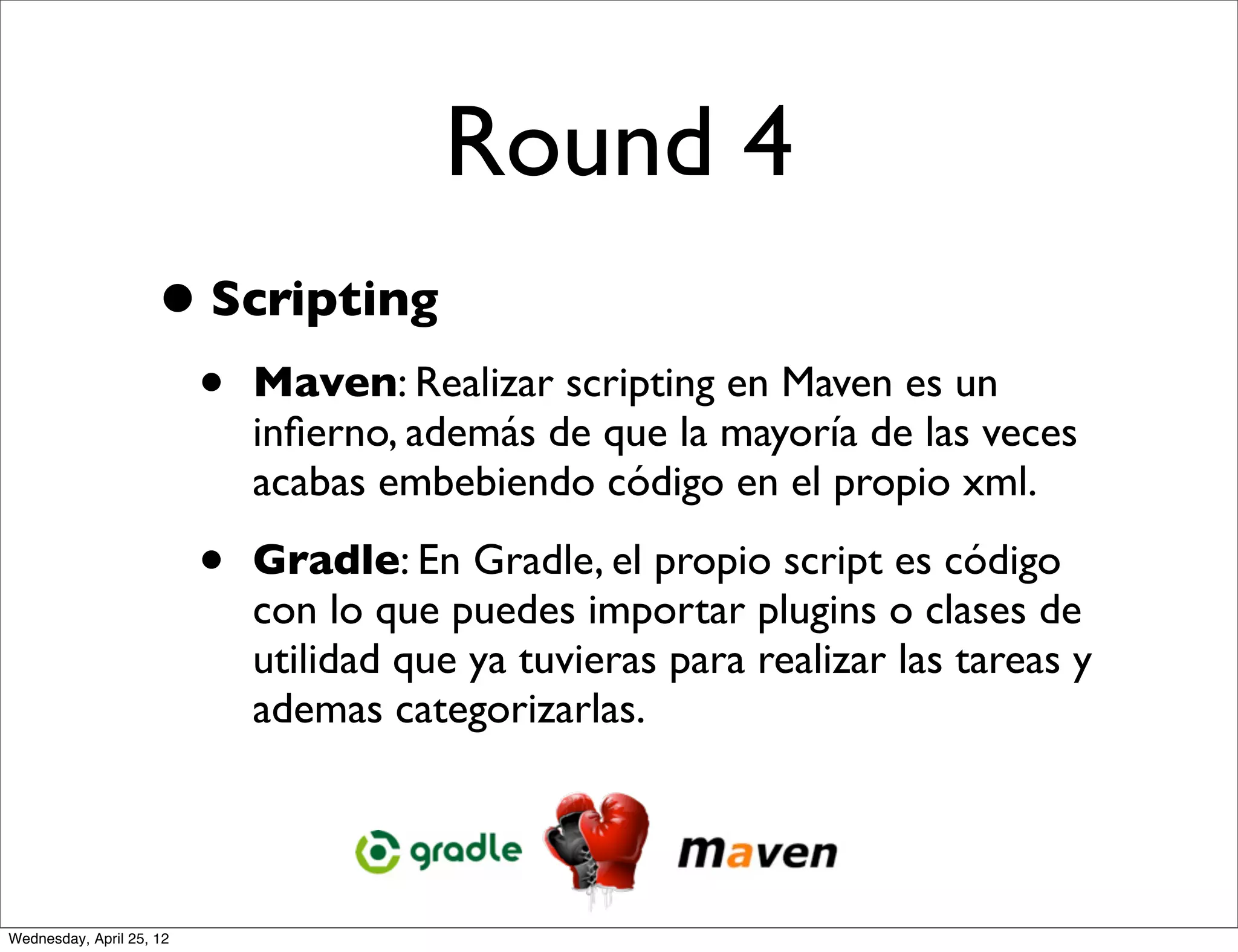Round 4
                     • Scripting
                          •   Maven: Realizar scripting en Maven es un
                              inﬁerno, además de que la mayoría de las veces
                              acabas embebiendo código en el propio xml.

                          •   Gradle: En Gradle, el propio script es código
                              con lo que puedes importar plugins o clases de
                              utilidad que ya tuvieras para realizar las tareas y
                              ademas categorizarlas.




Wednesday, April 25, 12
 