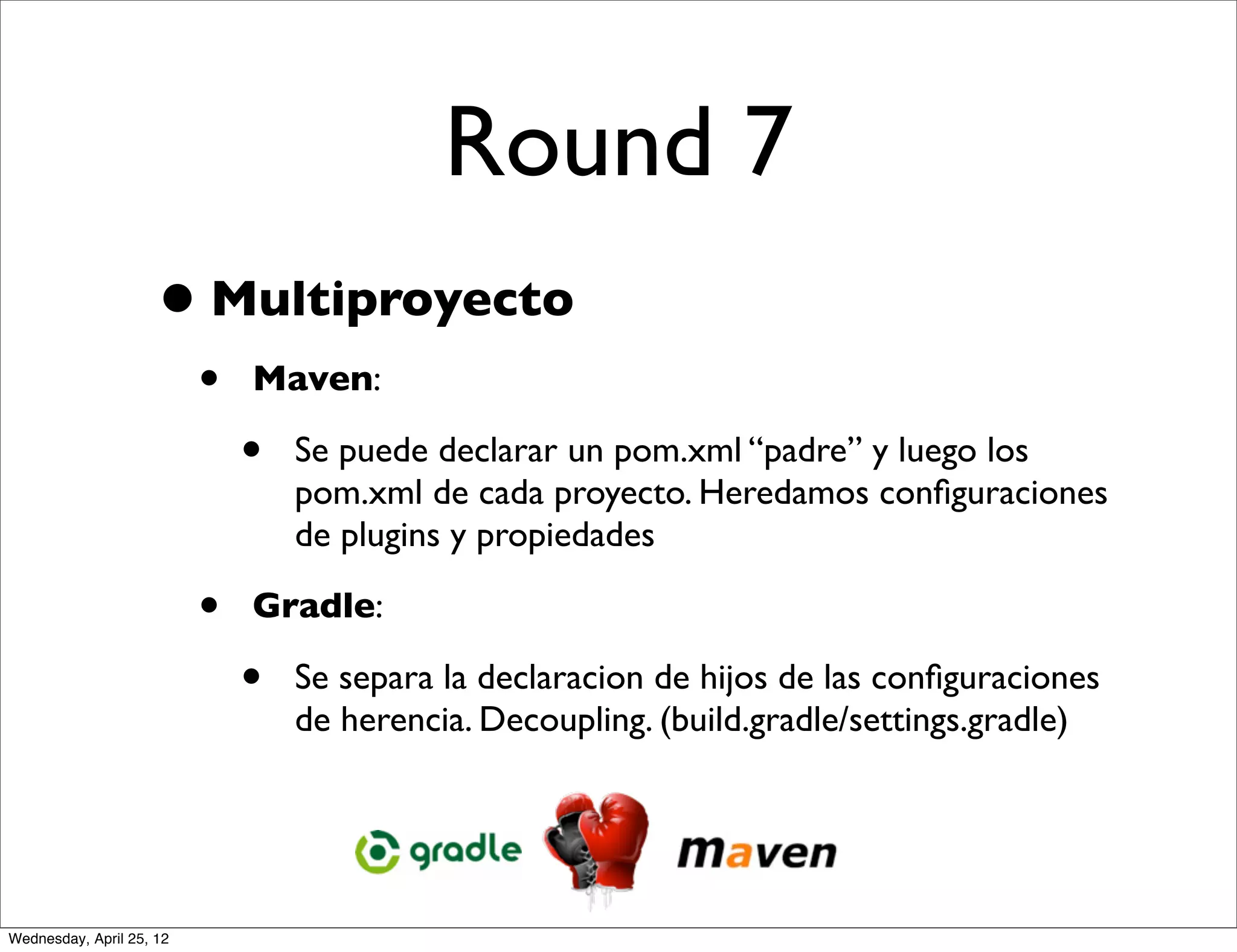 Round 7
                     • Multiproyecto
                          •   Maven:

                              •   Se puede declarar un pom.xml “padre” y luego los
                                  pom.xml de cada proyecto. Heredamos conﬁguraciones
                                  de plugins y propiedades

                          •   Gradle:

                              •   Se separa la declaracion de hijos de las conﬁguraciones
                                  de herencia. Decoupling. (build.gradle/settings.gradle)




Wednesday, April 25, 12
 