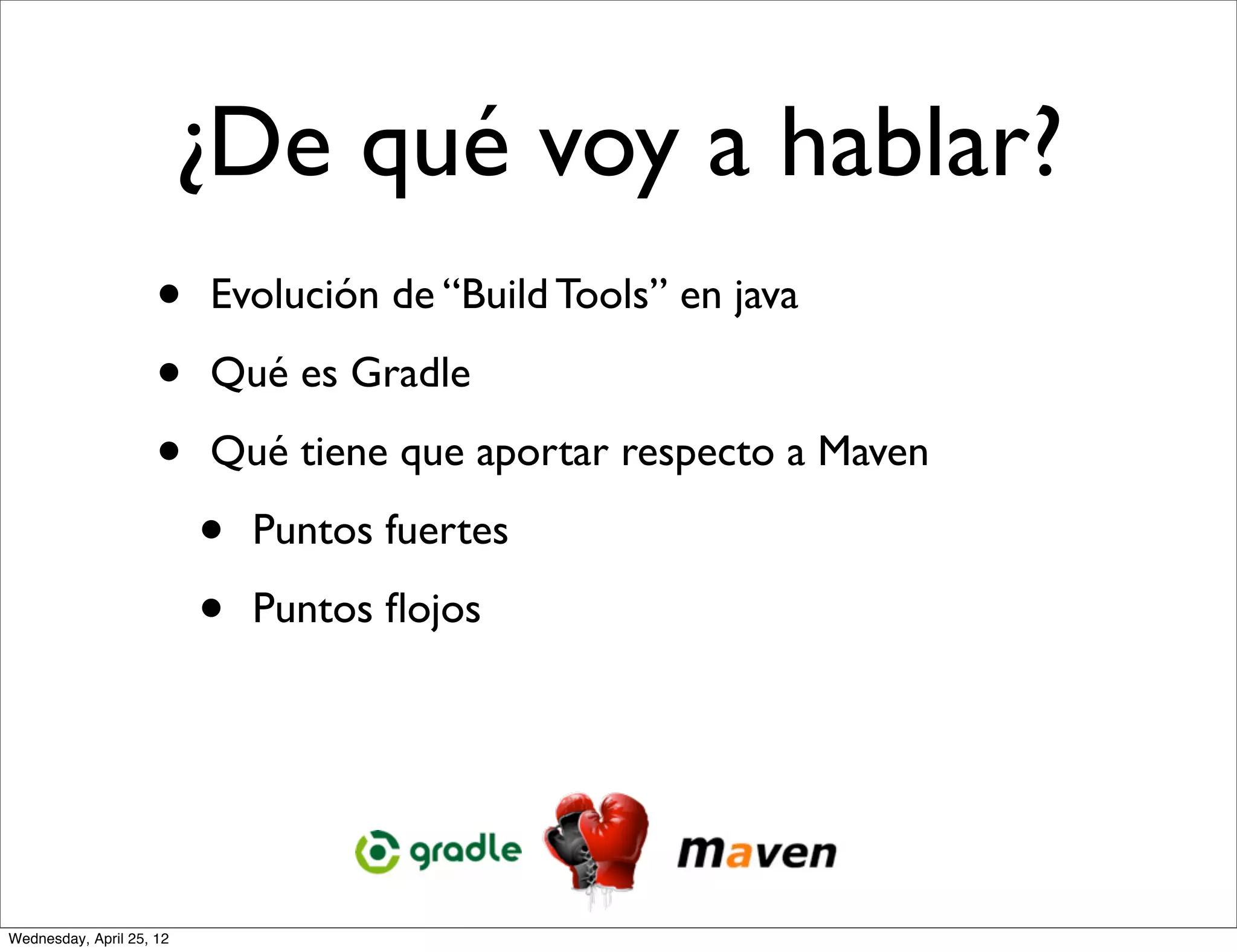 ¿De qué voy a hablar?
                     •    Evolución de “Build Tools” en java

                     •    Qué es Gradle

                     •    Qué tiene que aportar respecto a Maven

                          •   Puntos fuertes

                          •   Puntos ﬂojos




Wednesday, April 25, 12
 
