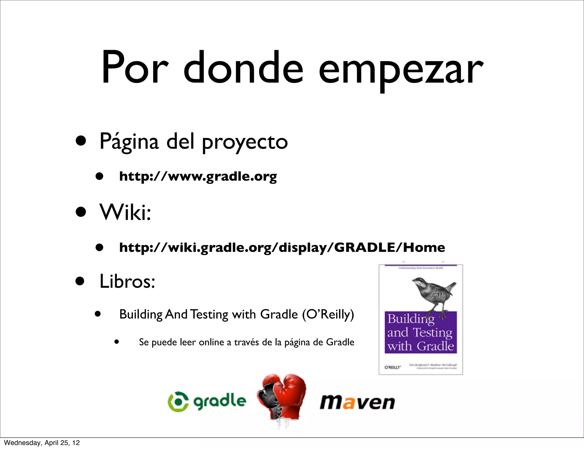 Por donde empezar
                     • Página del proyecto
                          •   http://www.gradle.org


                     • Wiki:
                          •   http://wiki.gradle.org/display/GRADLE/Home


                     •    Libros:
                          •   Building And Testing with Gradle (O’Reilly)

                              •   Se puede leer online a través de la página de Gradle




Wednesday, April 25, 12
 