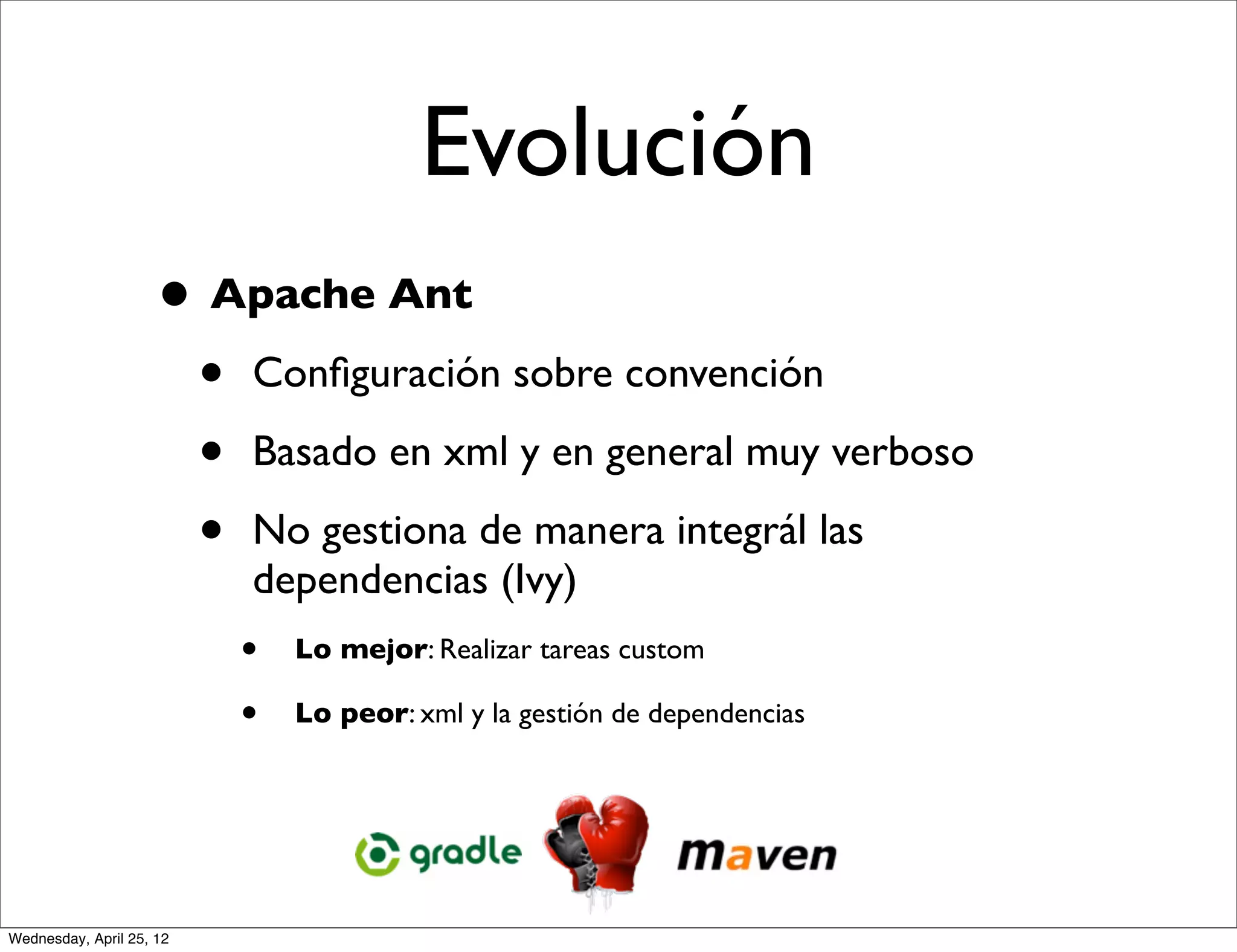Evolución
                     • Apache Ant
                      • Conﬁguración sobre convención
                      • Basado en xml y en general muy verboso
                      • No gestiona de manera integrál las
                          dependencias (Ivy)
                          •   Lo mejor: Realizar tareas custom

                          •   Lo peor: xml y la gestión de dependencias




Wednesday, April 25, 12
 