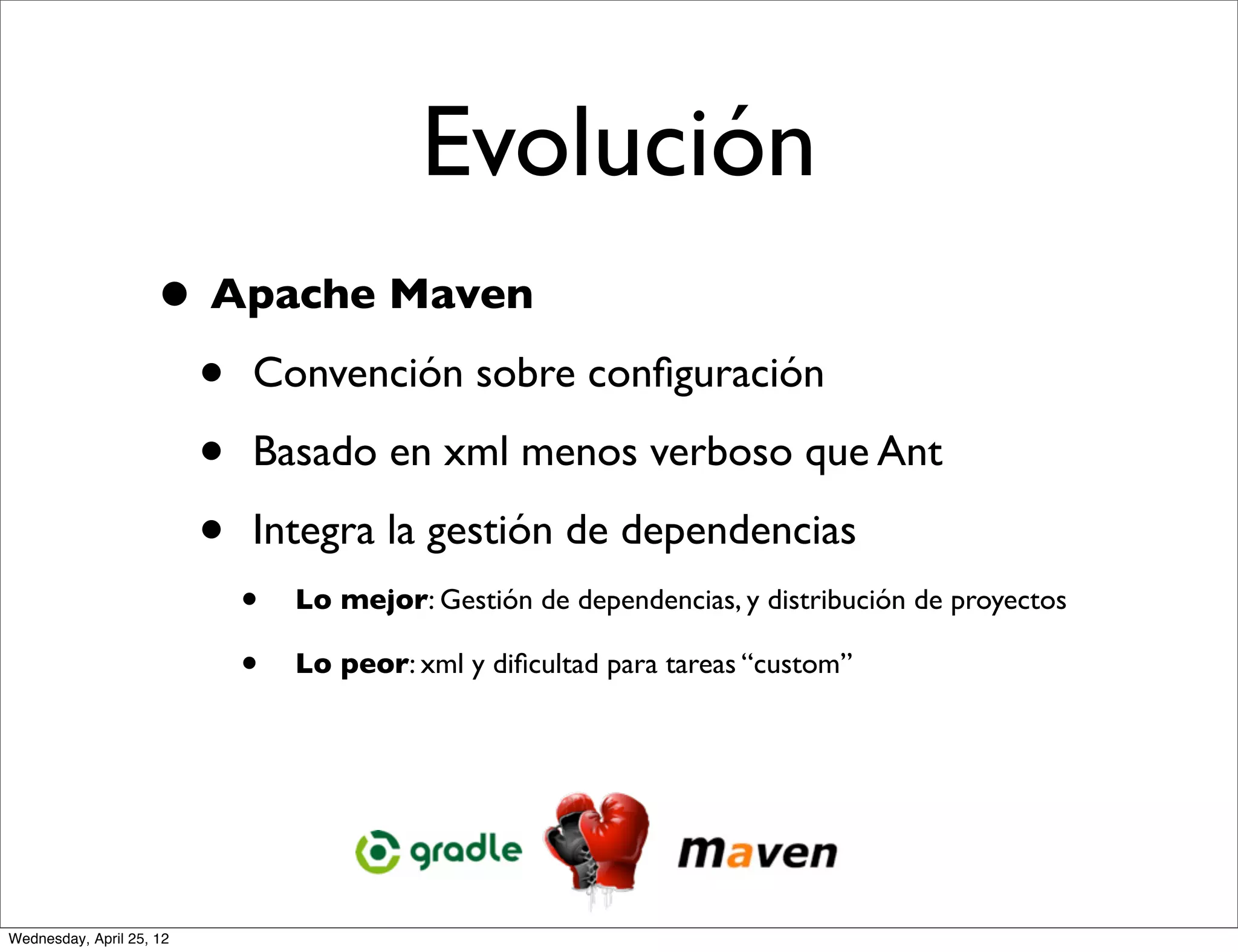 Evolución
                     • Apache Maven
                      • Convención sobre conﬁguración
                      • Basado en xml menos verboso que Ant
                      • Integra la gestión de dependencias
                          •   Lo mejor: Gestión de dependencias, y distribución de proyectos

                          •   Lo peor: xml y diﬁcultad para tareas “custom”




Wednesday, April 25, 12
 