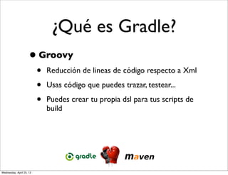¿Qué es Gradle?
                     • Groovy
                          •   Reducción de lineas de código respecto a Xml

                          •   Usas código que puedes trazar, testear...

                          •   Puedes crear tu propia dsl para tus scripts de
                              build




Wednesday, April 25, 12
 
