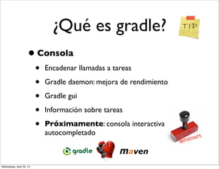 ¿Qué es gradle?
                     • Consola
                          •   Encadenar llamadas a tareas

                          •   Gradle daemon: mejora de rendimiento

                          •   Gradle gui

                          •   Información sobre tareas

                          •   Próximamente: consola interactiva con
                              autocompletado



Wednesday, April 25, 12
 