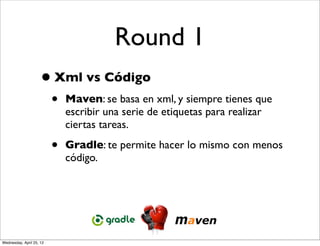 Round 1
                     • Xml vs Código
                          •   Maven: se basa en xml, y siempre tienes que
                              escribir una serie de etiquetas para realizar
                              ciertas tareas.

                          •   Gradle: te permite hacer lo mismo con menos
                              código.




Wednesday, April 25, 12
 