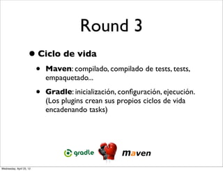 Round 3
                     • Ciclo de vida
                          •   Maven: compilado, compilado de tests, tests,
                              empaquetado...

                          •   Gradle: inicialización, conﬁguración, ejecución.
                              (Los plugins crean sus propios ciclos de vida
                              encadenando tasks)




Wednesday, April 25, 12
 