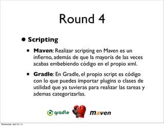 Round 4
                     • Scripting
                          •   Maven: Realizar scripting en Maven es un
                              inﬁerno, además de que la mayoría de las veces
                              acabas embebiendo código en el propio xml.

                          •   Gradle: En Gradle, el propio script es código
                              con lo que puedes importar plugins o clases de
                              utilidad que ya tuvieras para realizar las tareas y
                              ademas categorizarlas.




Wednesday, April 25, 12
 
