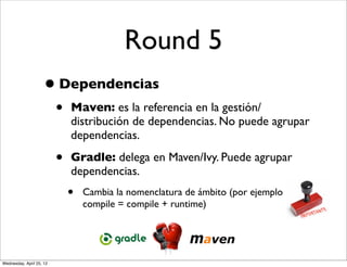 Round 5
                     • Dependencias
                          •   Maven: es la referencia en la gestión/
                              distribución de dependencias. No puede agrupar
                              dependencias.

                          •   Gradle: delega en Maven/Ivy. Puede agrupar
                              dependencias.
                              •   Cambia la nomenclatura de ámbito (por ejemplo
                                  compile = compile + runtime)




Wednesday, April 25, 12
 